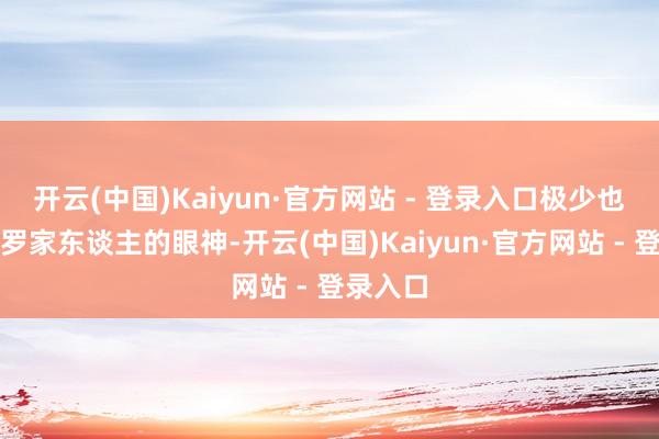 开云(中国)Kaiyun·官方网站 - 登录入口极少也不忌惮罗家东谈主的眼神-开云(中国)Kaiyun·官方网站 - 登录入口