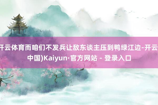 开云体育而咱们不发兵让敌东谈主压到鸭绿江边-开云(中国)Kaiyun·官方网站 - 登录入口