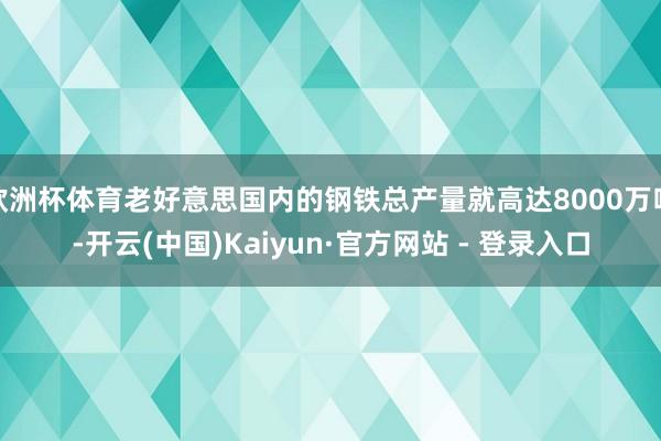 欧洲杯体育老好意思国内的钢铁总产量就高达8000万吨-开云(中国)Kaiyun·官方网站 - 登录入口