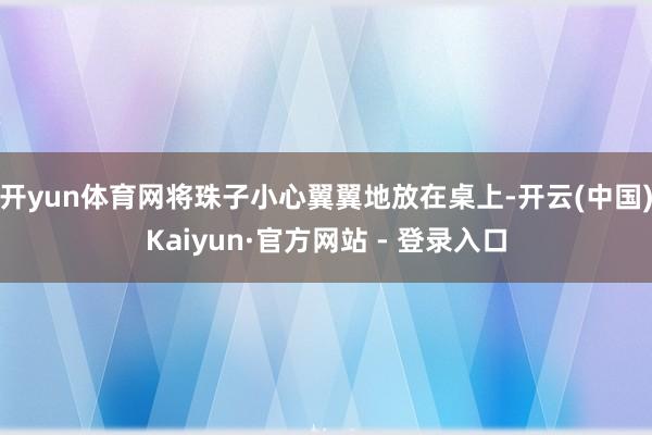 开yun体育网将珠子小心翼翼地放在桌上-开云(中国)Kaiyun·官方网站 - 登录入口