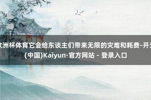 欧洲杯体育它会给东谈主们带来无限的灾难和耗费-开云(中国)Kaiyun·官方网站 - 登录入口