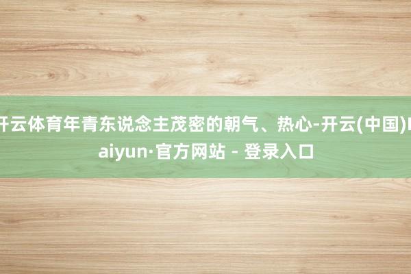 开云体育年青东说念主茂密的朝气、热心-开云(中国)Kaiyun·官方网站 - 登录入口