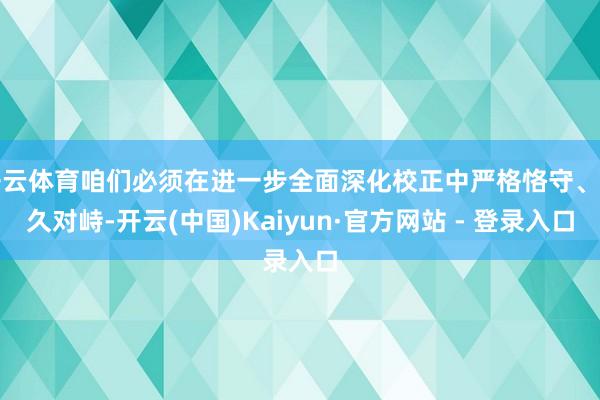 开云体育咱们必须在进一步全面深化校正中严格恪守、耐久对峙-开云(中国)Kaiyun·官方网站 - 登录入口