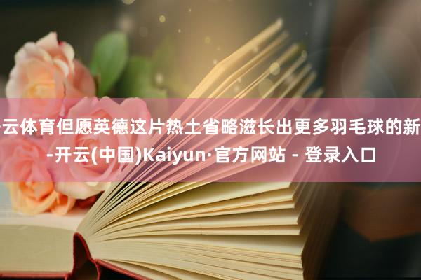 开云体育但愿英德这片热土省略滋长出更多羽毛球的新星-开云(中国)Kaiyun·官方网站 - 登录入口