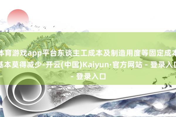 体育游戏app平台东谈主工成本及制造用度等固定成本基本莫得减少-开云(中国)Kaiyun·官方网站 - 登录入口