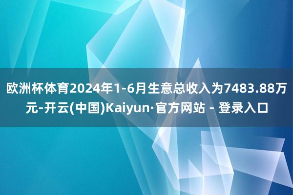 欧洲杯体育2024年1-6月生意总收入为7483.88万元-开云(中国)Kaiyun·官方网站 - 登录入口