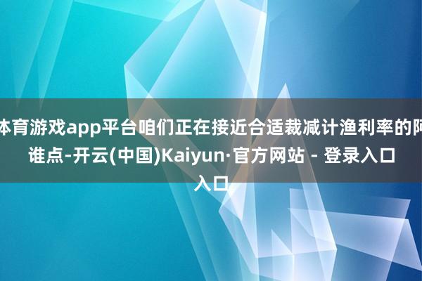 体育游戏app平台咱们正在接近合适裁减计渔利率的阿谁点-开云(中国)Kaiyun·官方网站 - 登录入口