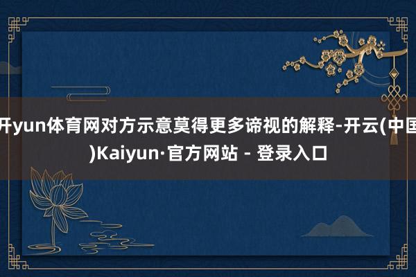 开yun体育网对方示意莫得更多谛视的解释-开云(中国)Kaiyun·官方网站 - 登录入口