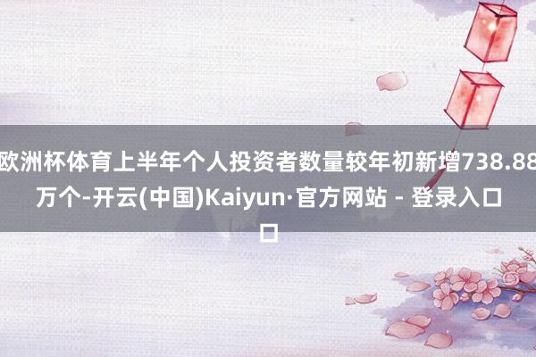 欧洲杯体育上半年个人投资者数量较年初新增738.88万个-开云(中国)Kaiyun·官方网站 - 登录入口