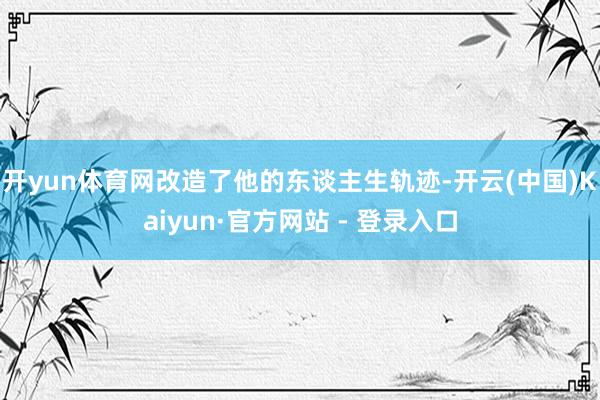 开yun体育网改造了他的东谈主生轨迹-开云(中国)Kaiyun·官方网站 - 登录入口