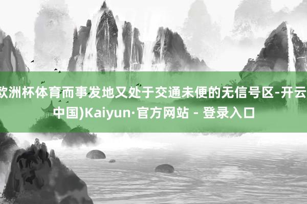 欧洲杯体育而事发地又处于交通未便的无信号区-开云(中国)Kaiyun·官方网站 - 登录入口