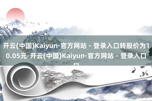 开云(中国)Kaiyun·官方网站 - 登录入口转股价为10.05元-开云(中国)Kaiyun·官方网站 - 登录入口