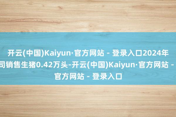 开云(中国)Kaiyun·官方网站 - 登录入口2024年7月份公司销售生猪0.42万头-开云(中国)Kaiyun·官方网站 - 登录入口