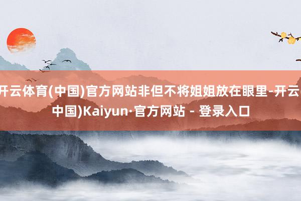 开云体育(中国)官方网站非但不将姐姐放在眼里-开云(中国)Kaiyun·官方网站 - 登录入口