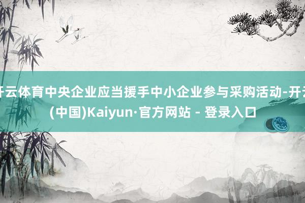 开云体育中央企业应当援手中小企业参与采购活动-开云(中国)Kaiyun·官方网站 - 登录入口