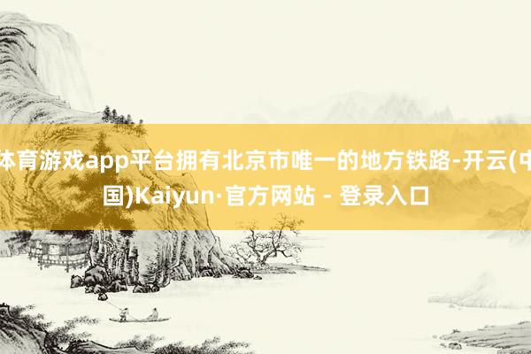 体育游戏app平台拥有北京市唯一的地方铁路-开云(中国)Kaiyun·官方网站 - 登录入口