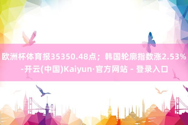 欧洲杯体育报35350.48点；韩国轮廓指数涨2.53%-开云(中国)Kaiyun·官方网站 - 登录入口