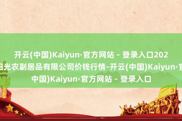 开云(中国)Kaiyun·官方网站 - 登录入口2024年8月8日平凉新阳光农副居品有限公司价钱行情-开云(中国)Kaiyun·官方网站 - 登录入口