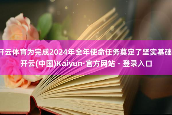 开云体育为完成2024年全年使命任务奠定了坚实基础-开云(中国)Kaiyun·官方网站 - 登录入口