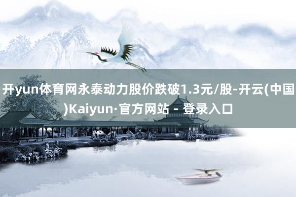 开yun体育网永泰动力股价跌破1.3元/股-开云(中国)Kaiyun·官方网站 - 登录入口