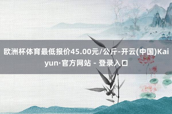 欧洲杯体育最低报价45.00元/公斤-开云(中国)Kaiyun·官方网站 - 登录入口