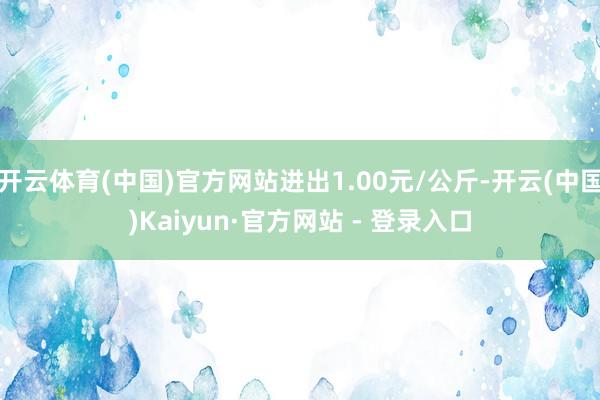 开云体育(中国)官方网站进出1.00元/公斤-开云(中国)Kaiyun·官方网站 - 登录入口