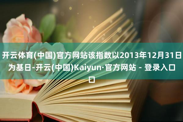 开云体育(中国)官方网站该指数以2013年12月31日为基日-开云(中国)Kaiyun·官方网站 - 登录入口