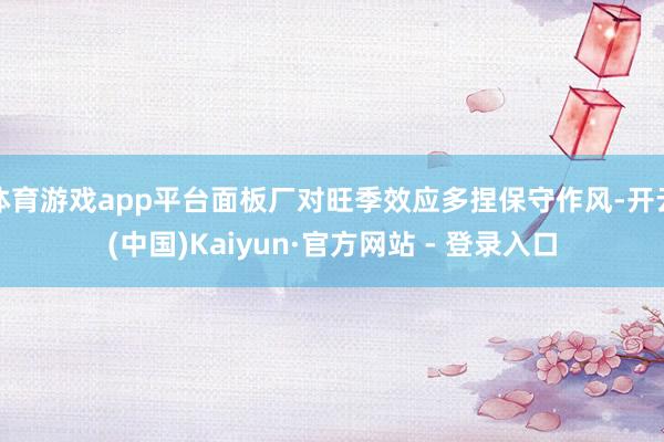 体育游戏app平台面板厂对旺季效应多捏保守作风-开云(中国)Kaiyun·官方网站 - 登录入口