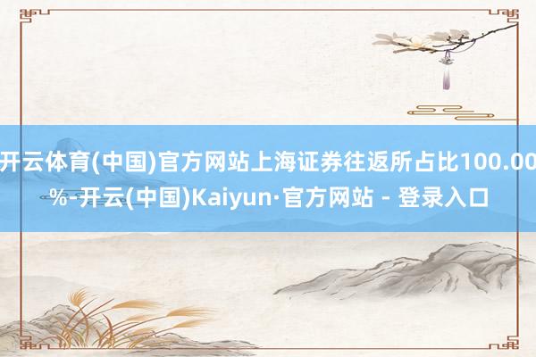 开云体育(中国)官方网站上海证券往返所占比100.00%-开云(中国)Kaiyun·官方网站 - 登录入口