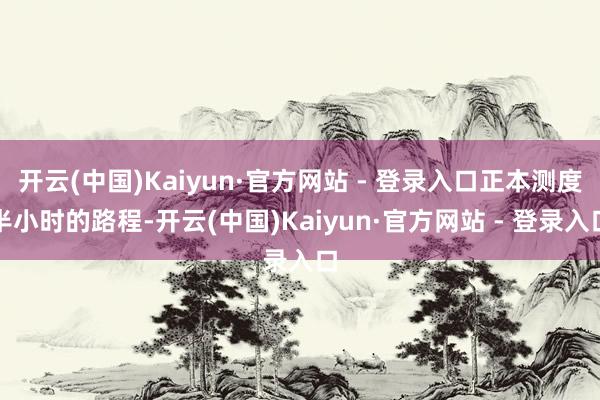 开云(中国)Kaiyun·官方网站 - 登录入口正本测度半小时的路程-开云(中国)Kaiyun·官方网站 - 登录入口