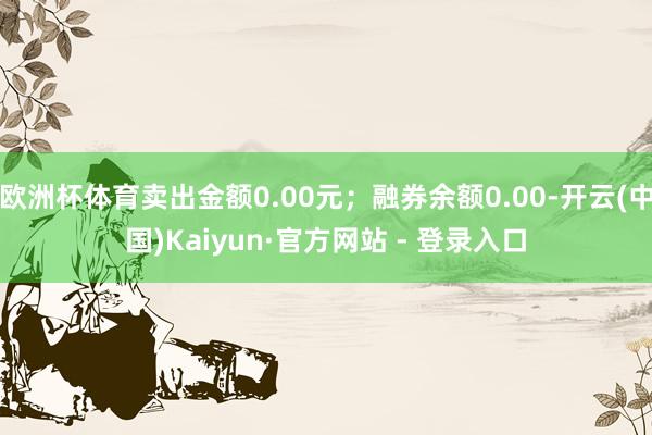 欧洲杯体育卖出金额0.00元；融券余额0.00-开云(中国)Kaiyun·官方网站 - 登录入口