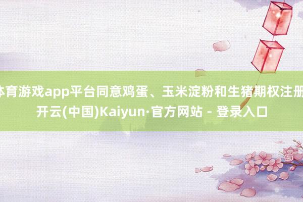 体育游戏app平台同意鸡蛋、玉米淀粉和生猪期权注册-开云(中国)Kaiyun·官方网站 - 登录入口