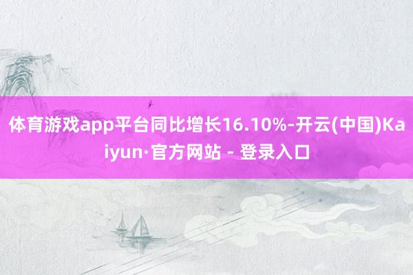 体育游戏app平台同比增长16.10%-开云(中国)Kaiyun·官方网站 - 登录入口