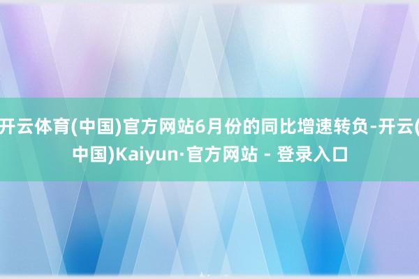 开云体育(中国)官方网站6月份的同比增速转负-开云(中国)Kaiyun·官方网站 - 登录入口