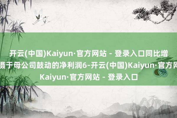 开云(中国)Kaiyun·官方网站 - 登录入口同比增长0.23%；包摄于母公司鼓动的净利润6-开云(中国)Kaiyun·官方网站 - 登录入口