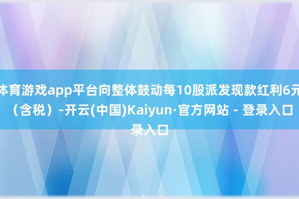 体育游戏app平台向整体鼓动每10股派发现款红利6元（含税）-开云(中国)Kaiyun·官方网站 - 登录入口