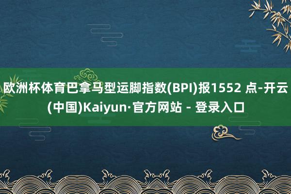 欧洲杯体育巴拿马型运脚指数(BPI)报1552 点-开云(中国)Kaiyun·官方网站 - 登录入口