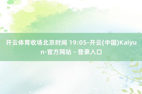 开云体育收场北京时间 19:05-开云(中国)Kaiyun·官方网站 - 登录入口