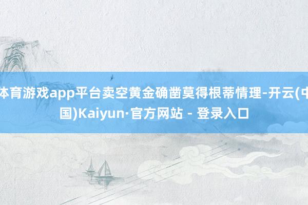 体育游戏app平台卖空黄金确凿莫得根蒂情理-开云(中国)Kaiyun·官方网站 - 登录入口