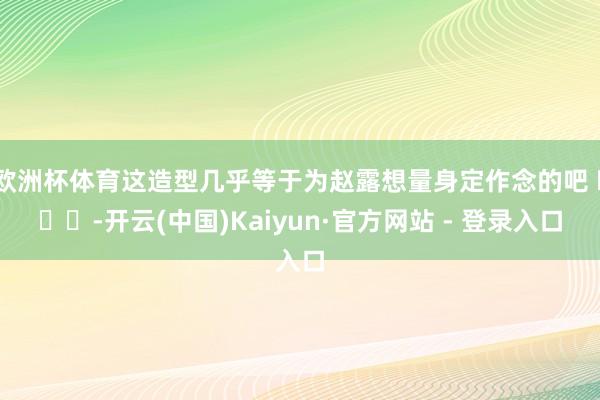 欧洲杯体育这造型几乎等于为赵露想量身定作念的吧 ​​​-开云(中国)Kaiyun·官方网站 - 登录入口