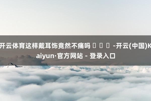 开云体育这样戴耳饰竟然不痛吗 ​​​-开云(中国)Kaiyun·官方网站 - 登录入口