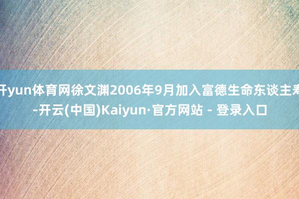 开yun体育网徐文渊2006年9月加入富德生命东谈主寿-开云(中国)Kaiyun·官方网站 - 登录入口