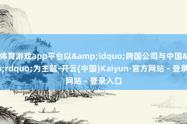 体育游戏app平台以&ldquo;跨国公司与中国&rdquo;为主题-开云(中国)Kaiyun·官方网站 - 登录入口