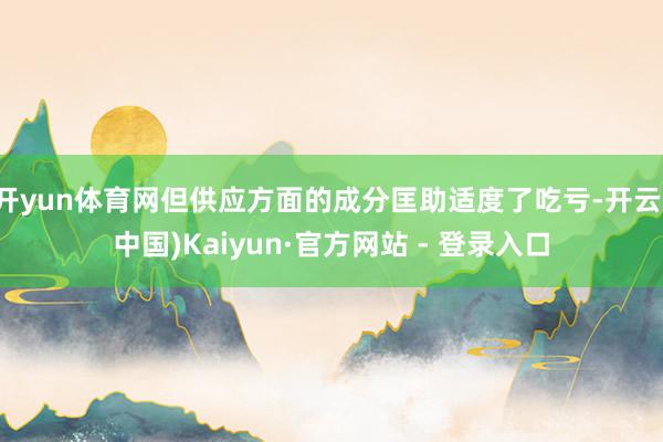 开yun体育网但供应方面的成分匡助适度了吃亏-开云(中国)Kaiyun·官方网站 - 登录入口