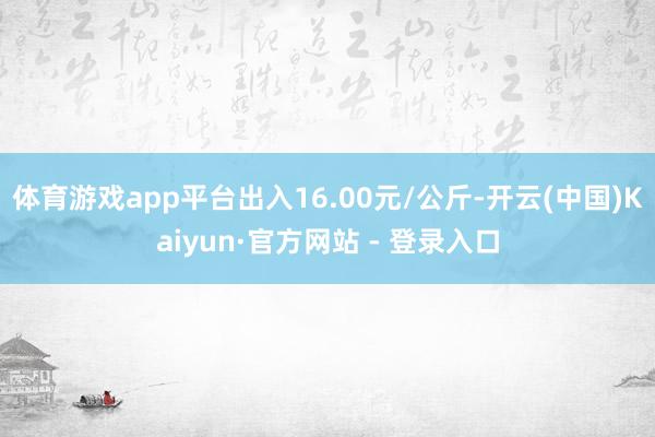 体育游戏app平台出入16.00元/公斤-开云(中国)Kaiyun·官方网站 - 登录入口