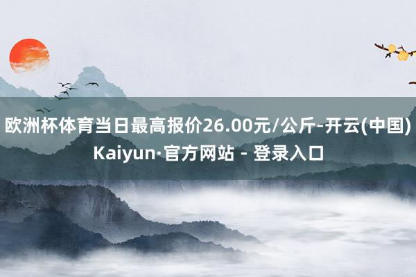 欧洲杯体育当日最高报价26.00元/公斤-开云(中国)Kaiyun·官方网站 - 登录入口