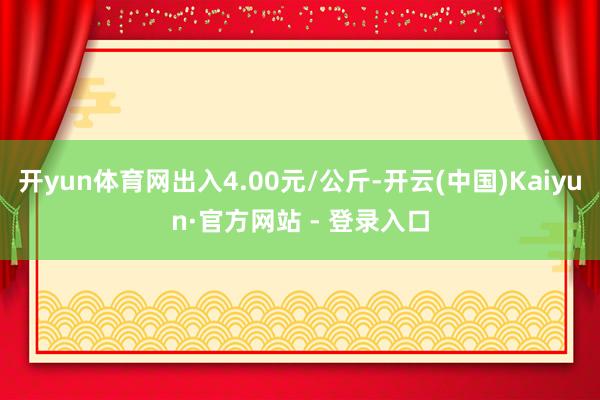 开yun体育网出入4.00元/公斤-开云(中国)Kaiyun·官方网站 - 登录入口