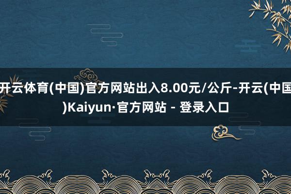 开云体育(中国)官方网站出入8.00元/公斤-开云(中国)Kaiyun·官方网站 - 登录入口