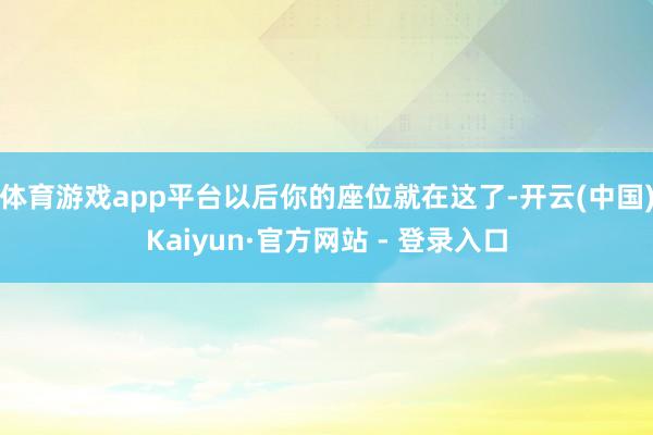 体育游戏app平台以后你的座位就在这了-开云(中国)Kaiyun·官方网站 - 登录入口