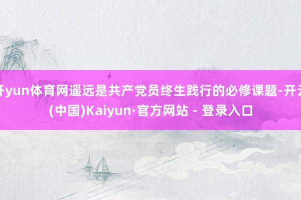 开yun体育网遥远是共产党员终生践行的必修课题-开云(中国)Kaiyun·官方网站 - 登录入口